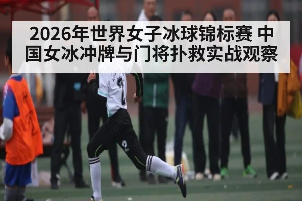 2026年世界女子冰球锦标赛 中国女冰冲牌与门将扑救实战观察
